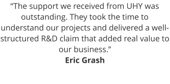 “The support we received from UHY was outstanding. They took the time to understand our projects and delivered a well-structured R&D claim that added real value to our business.” Eric Grash